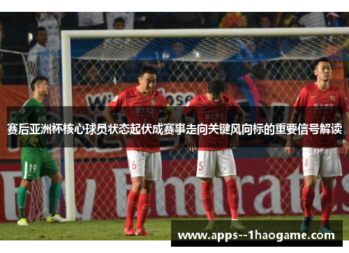 赛后亚洲杯核心球员状态起伏成赛事走向关键风向标的重要信号解读