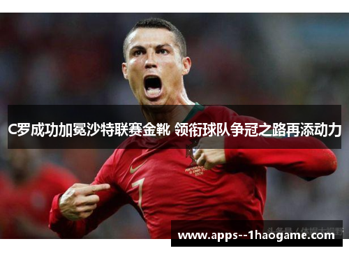 C罗成功加冕沙特联赛金靴 领衔球队争冠之路再添动力 C罗成功加冕沙特联赛金靴 领衔球队争冠之路再添动力