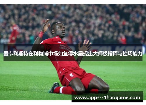 麦卡利斯特在利物浦中场如鱼得水展现出大师级指挥与控场能力