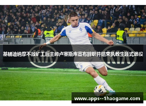 基辅迪纳摩不敌矿工后主帅卢塞斯库宣布辞职并结束执教生涯式退役