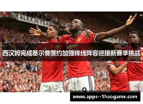 西汉姆完成基尔曼签约加强锋线阵容迎接新赛季挑战