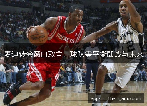麦迪转会窗口取舍,球队需平衡即战与未来 麦迪转会窗口取舍,球队需平衡即战与未来